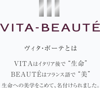 ヴィタ・ボーテとは｜VITAはイタリア語で”生命”BEAUTEはフランス語で”美”　生命への美学をこめて、名付けられました。