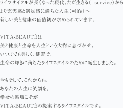 ライフサイクルが長くなった現代、ただ生きる（＝survive）からより充実した満足感に満ちた人生（＝life）へ新しい美と健康の価値観が求められています。VITA-BEAUTÉは美と健康と生命を人生という大樹に息づかせ、いつまでも美しく、健康で、生命の輝きに満ちたライフスタイルのために誕生しました。今もそして、これからも。あなたの人生に笑顔を。幸せの循環こそがVITA-BEAUTÉの提案するライフスタイルです。